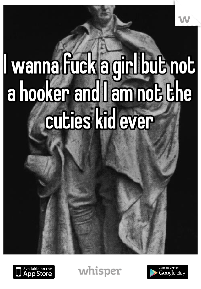 I wanna fuck a girl but not a hooker and I am not the cuties kid ever 