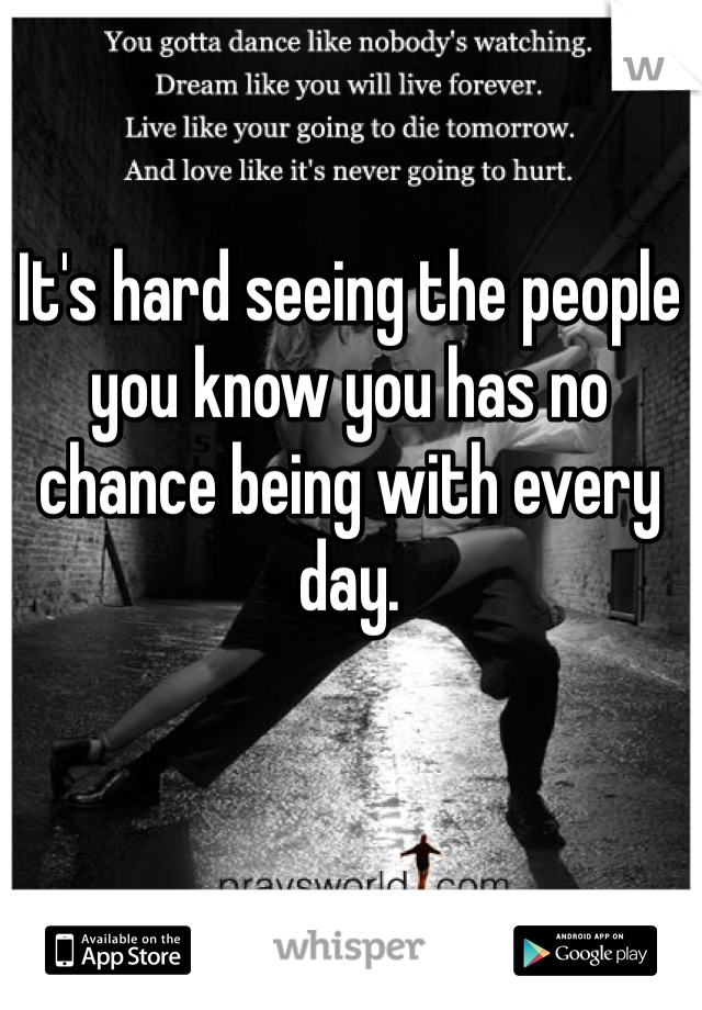 It's hard seeing the people you know you has no chance being with every day. 