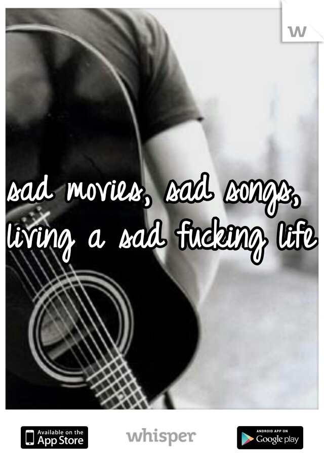 sad movies, sad songs, living a sad fucking life.