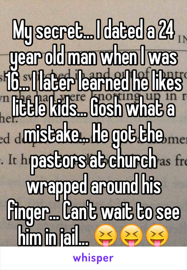 My secret... I dated a 24 year old man when I was 16... I later learned he likes little kids... Gosh what a mistake... He got the pastors at church wrapped around his finger... Can't wait to see him in jail... 😝😝😝