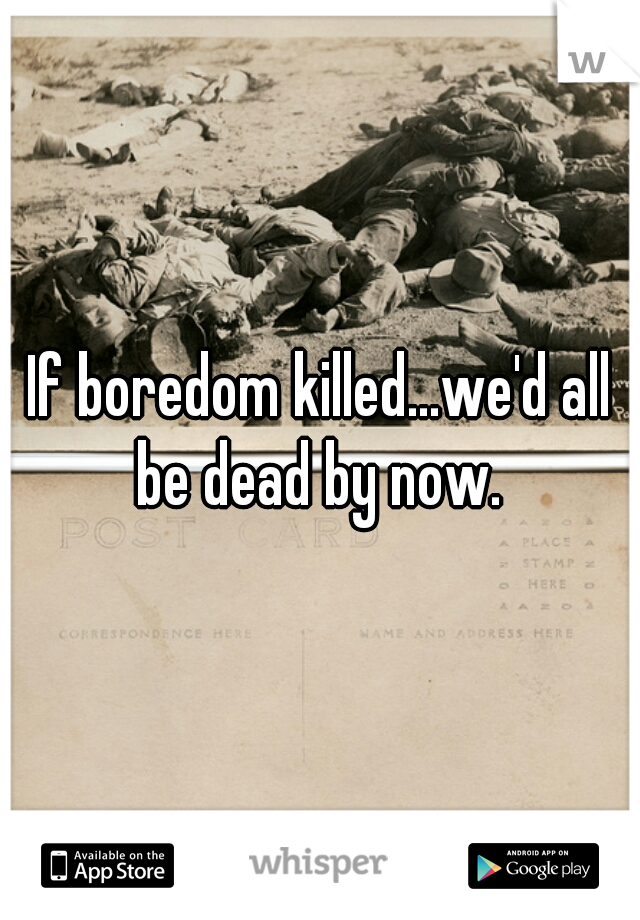 If boredom killed...we'd all be dead by now. 