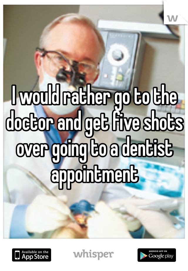 I would rather go to the doctor and get five shots over going to a dentist appointment 