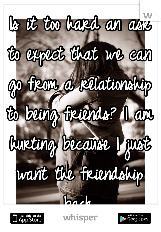 Is it too hard an ask to expect that we can go from a relationship to being friends? I am hurting because I just want the friendship back. 