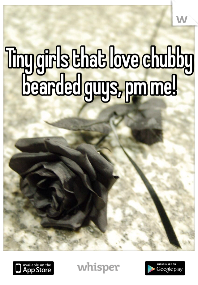 Tiny girls that love chubby bearded guys, pm me!