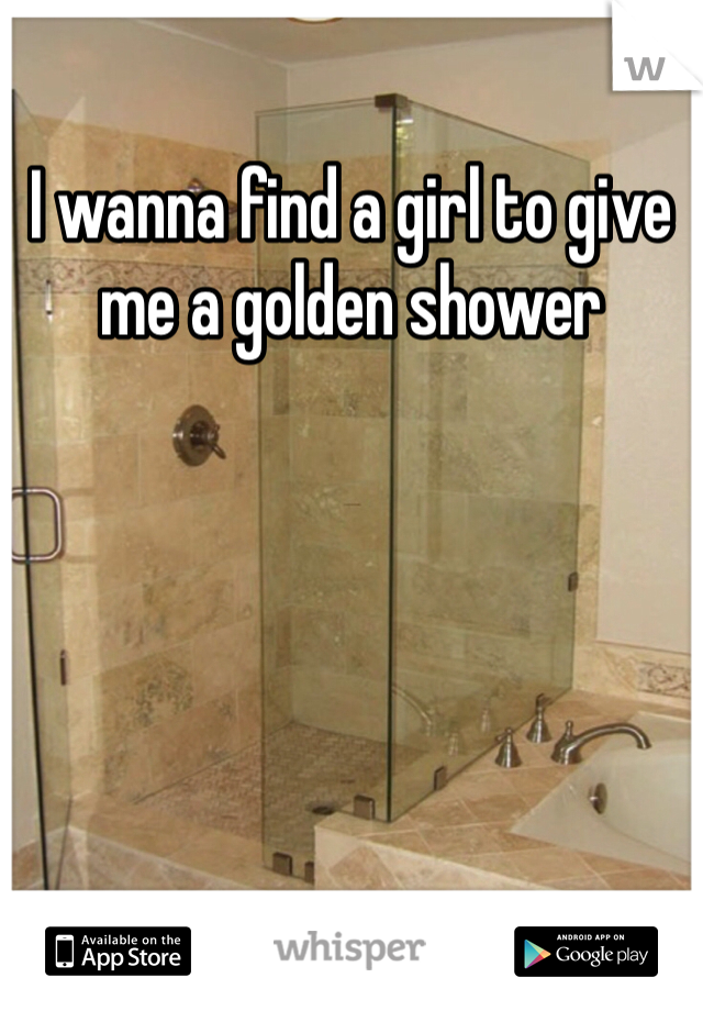 I wanna find a girl to give me a golden shower