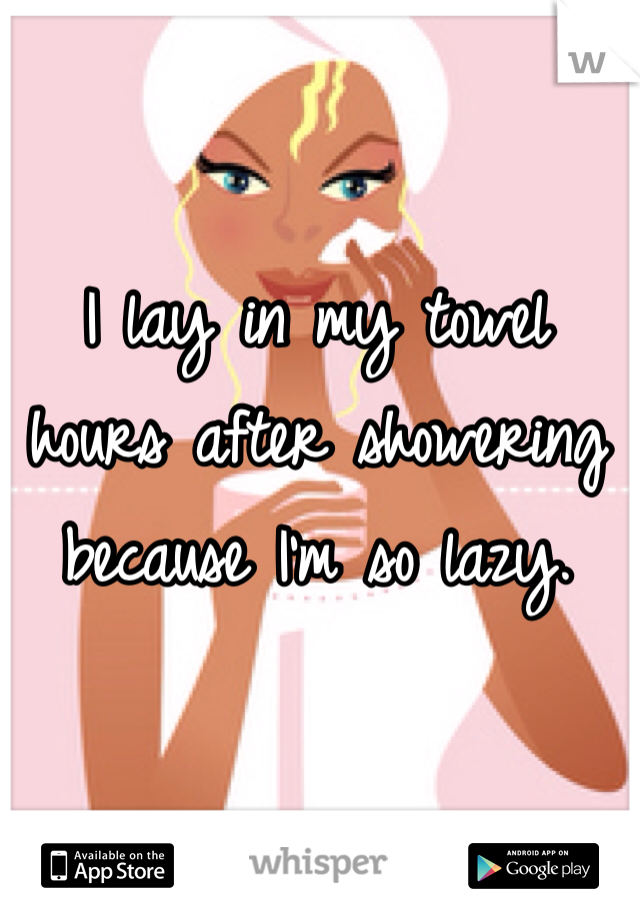 I lay in my towel hours after showering because I'm so lazy.