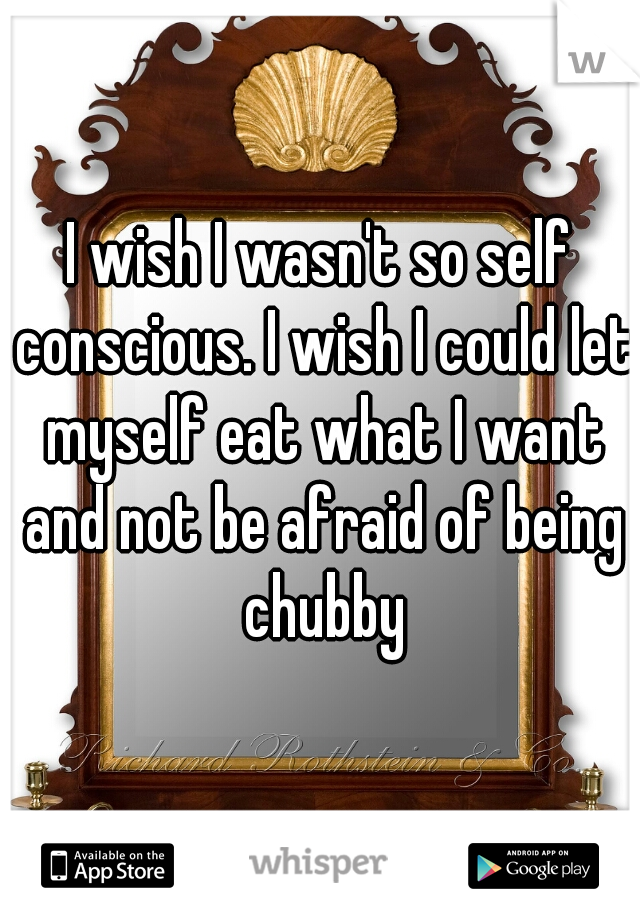 I wish I wasn't so self conscious. I wish I could let myself eat what I want and not be afraid of being chubby
