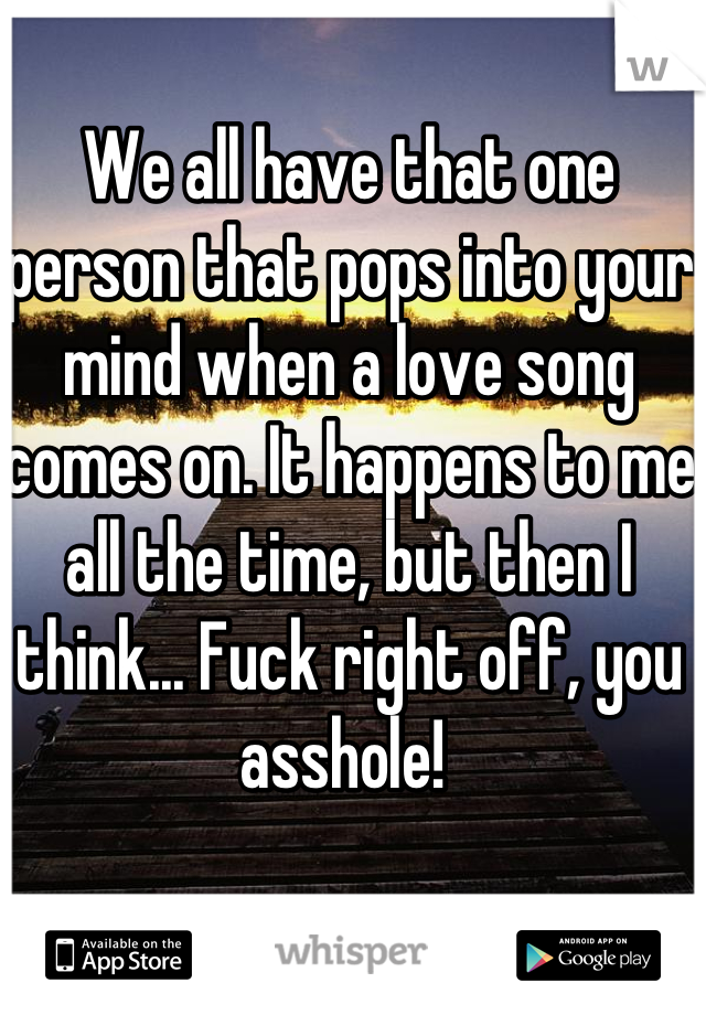 We all have that one person that pops into your mind when a love song comes on. It happens to me all the time, but then I think... Fuck right off, you asshole! 