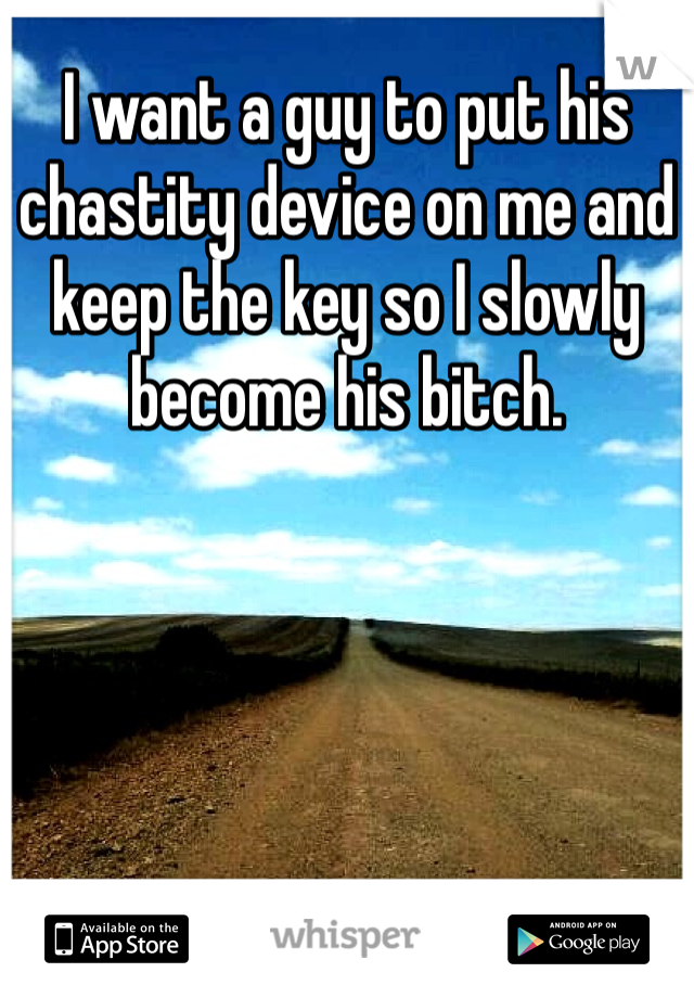 I want a guy to put his chastity device on me and keep the key so I slowly become his bitch.
