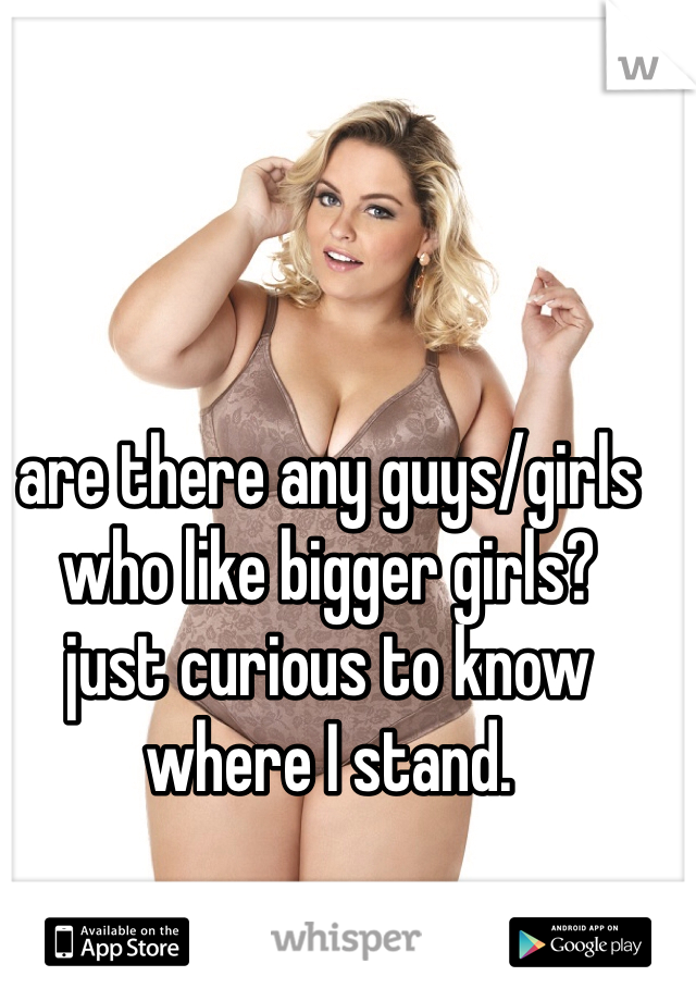 are there any guys/girls who like bigger girls? 
just curious to know where I stand. 
