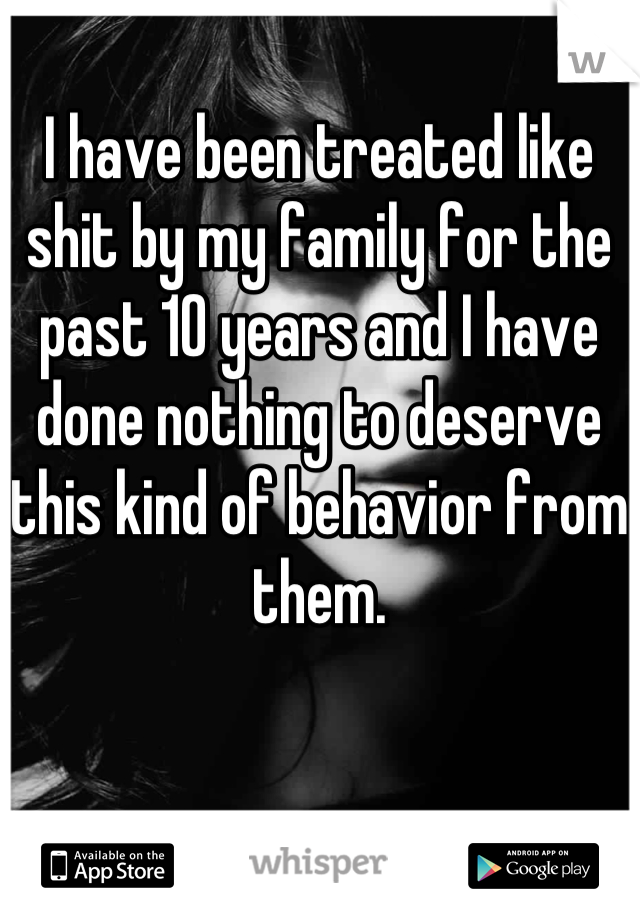 I have been treated like shit by my family for the past 10 years and I have done nothing to deserve this kind of behavior from them.