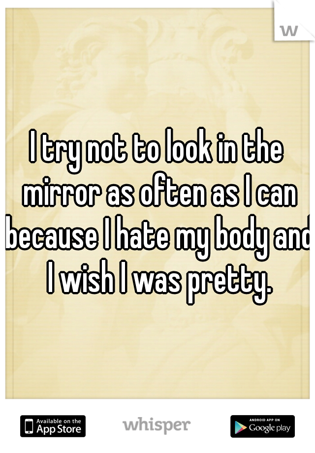 I try not to look in the mirror as often as I can because I hate my body and I wish I was pretty.