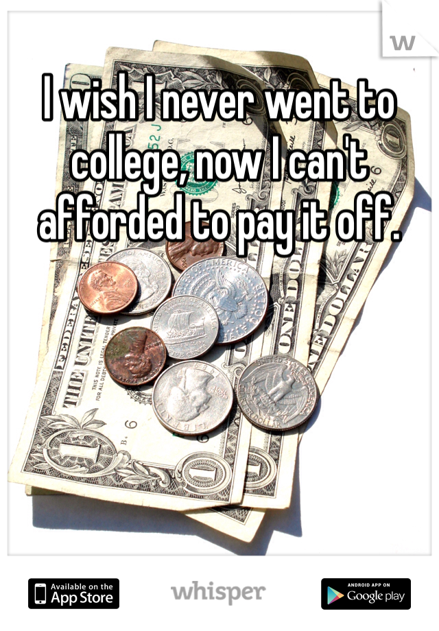 I wish I never went to college, now I can't afforded to pay it off. 