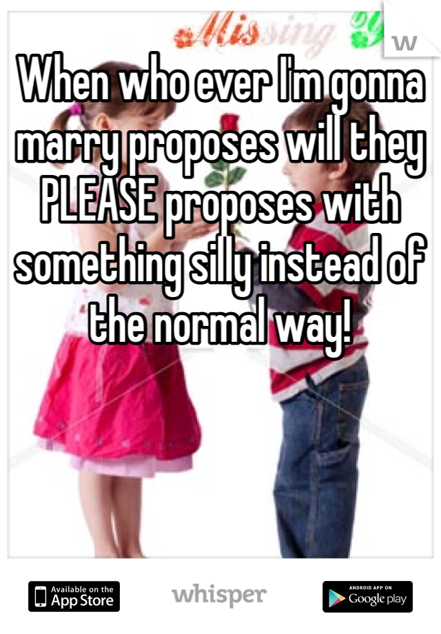When who ever I'm gonna marry proposes will they PLEASE proposes with something silly instead of the normal way!