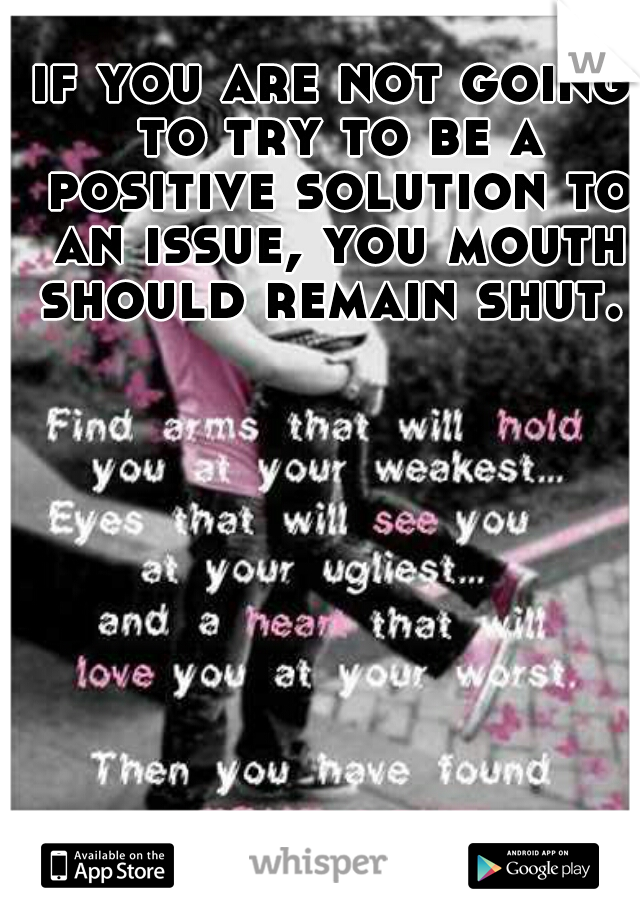 if you are not going to try to be a positive solution to an issue, you mouth should remain shut. 