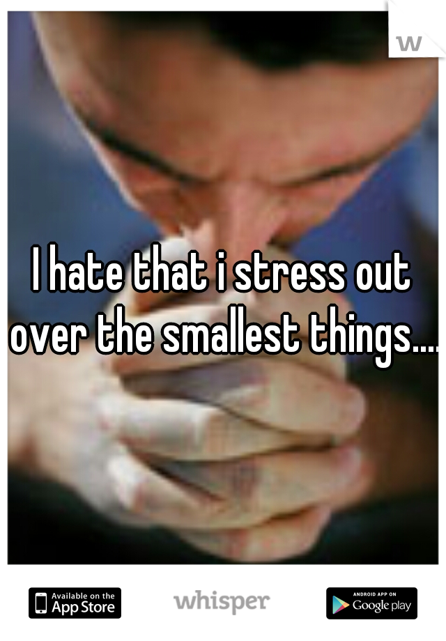 I hate that i stress out over the smallest things.....