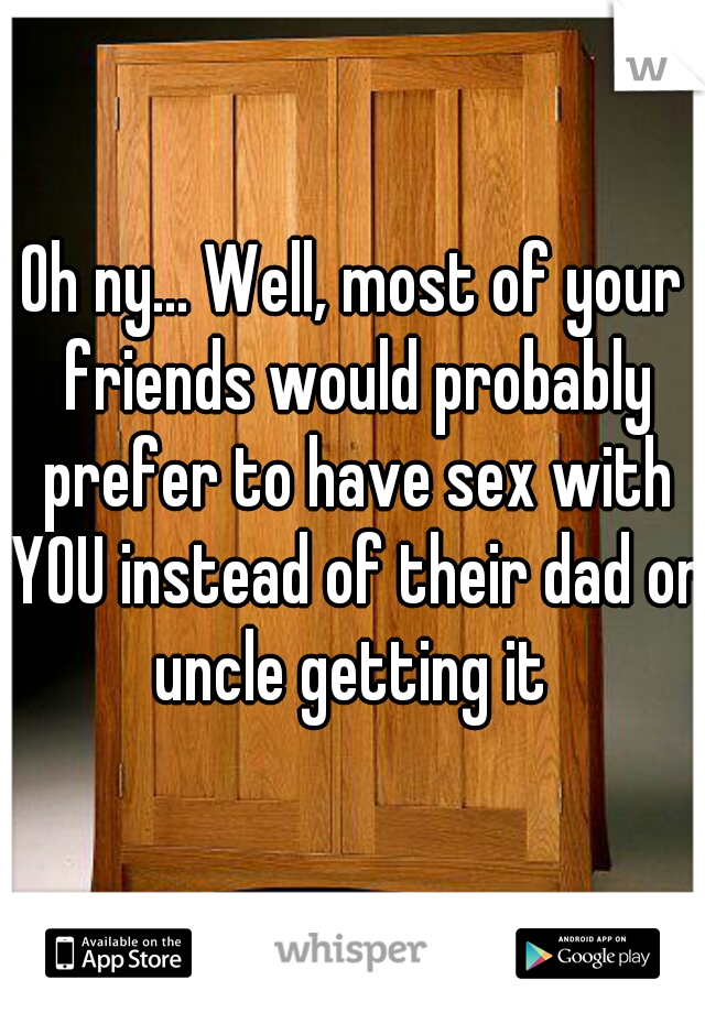 Oh ny... Well, most of your friends would probably prefer to have sex with YOU instead of their dad or uncle getting it 