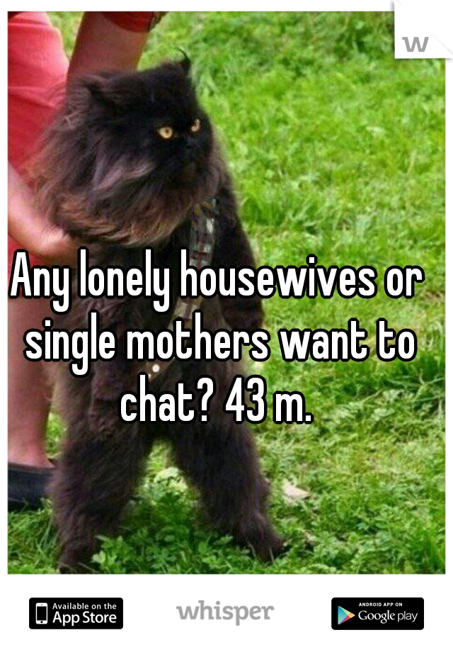 Any lonely housewives or single mothers want to chat? 43 m. 