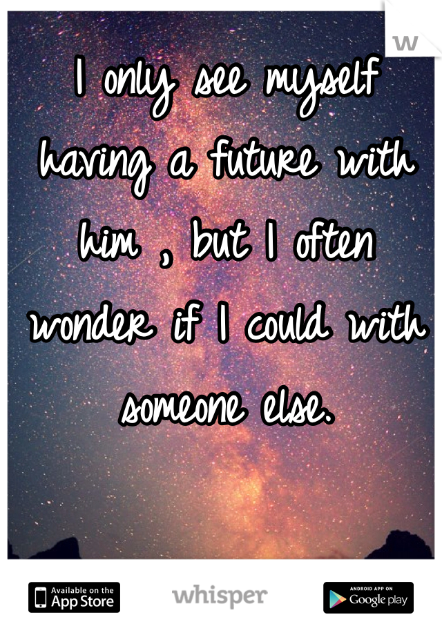 I only see myself having a future with him , but I often wonder if I could with someone else. 