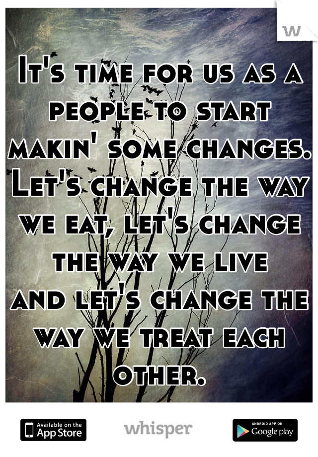 It's time for us as a people to start makin' some changes.
Let's change the way we eat, let's change the way we live
and let's change the way we treat each other.