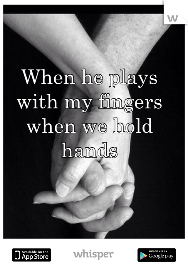 When he plays with my fingers when we hold hands 
