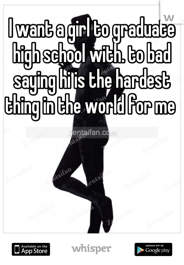 I want a girl to graduate high school with. to bad saying hi is the hardest thing in the world for me 