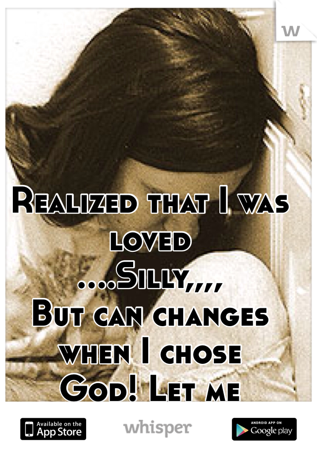 Realized that I was loved 
....Silly,,,,
But can changes when I chose
God! Let me know...,please!
