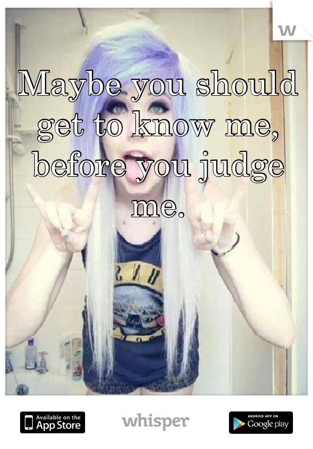 Maybe you should get to know me, before you judge me.