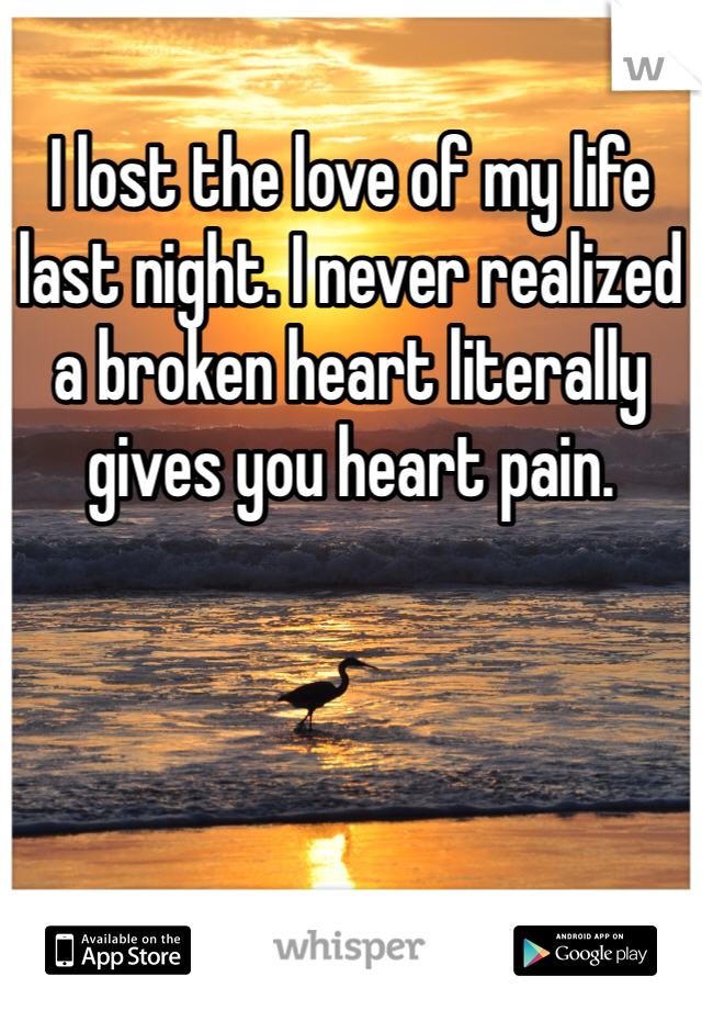 I lost the love of my life last night. I never realized a broken heart literally gives you heart pain.