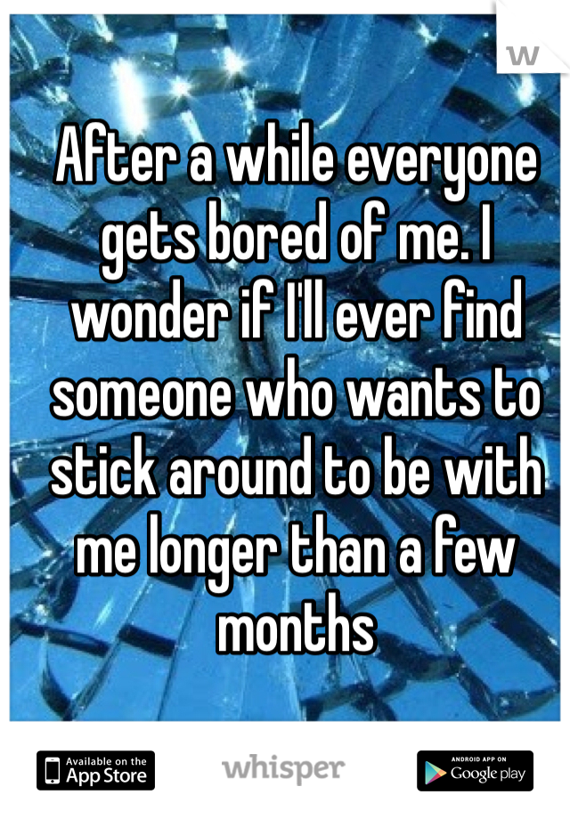 After a while everyone gets bored of me. I wonder if I'll ever find someone who wants to stick around to be with me longer than a few months 