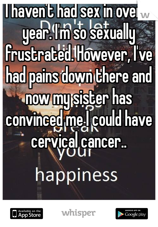 I haven't had sex in over a year. I'm so sexually frustrated. However, I've had pains down there and now my sister has convinced me I could have cervical cancer..