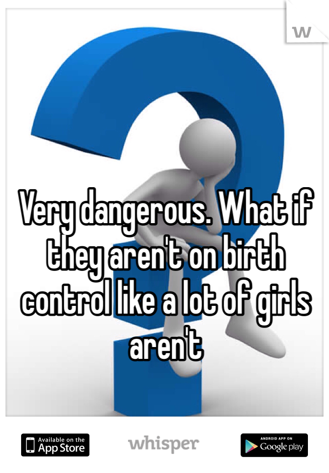 Very dangerous. What if they aren't on birth control like a lot of girls aren't 