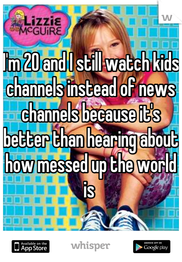 

I'm 20 and I still watch kids channels instead of news channels because it's better than hearing about how messed up the world is 