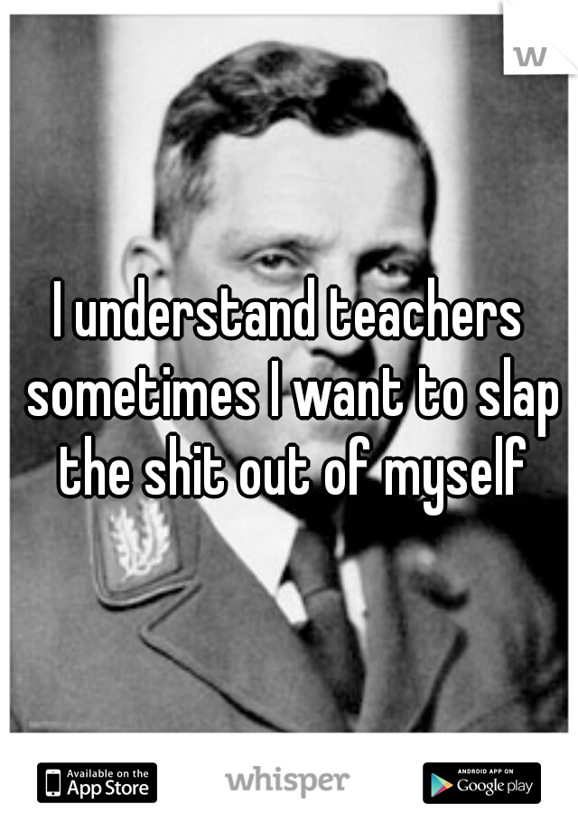 I understand teachers sometimes I want to slap the shit out of myself