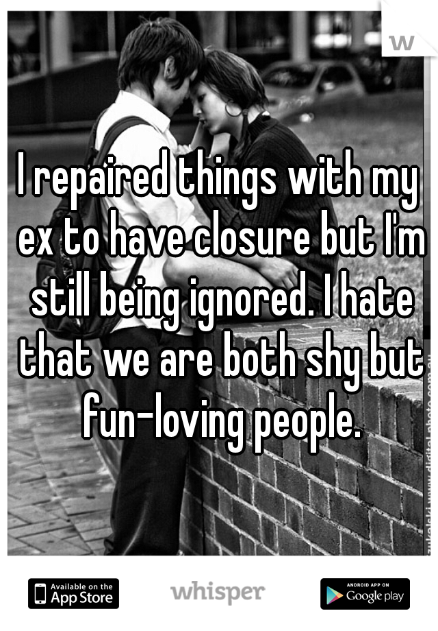 I repaired things with my ex to have closure but I'm still being ignored. I hate that we are both shy but fun-loving people.