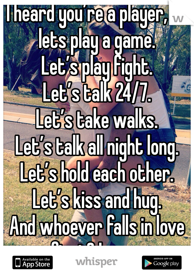 I heard you’re a player, so lets play a game.
Let’s play fight.
Let’s talk 24/7.
Let’s take walks.
Let’s talk all night long.
Let’s hold each other.
Let’s kiss and hug.
And whoever falls in love first? Loses.