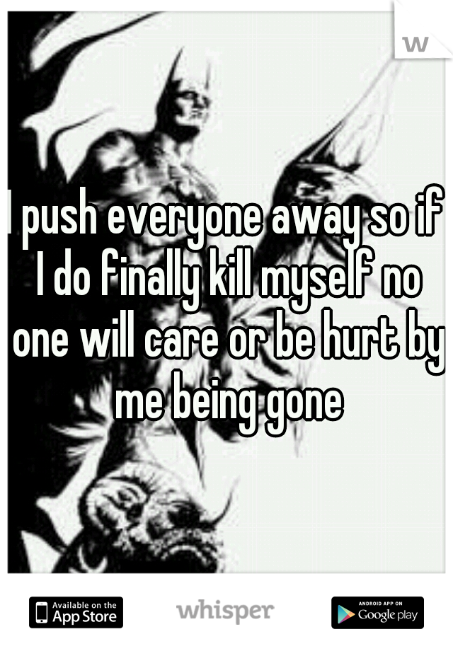 I push everyone away so if I do finally kill myself no one will care or be hurt by me being gone