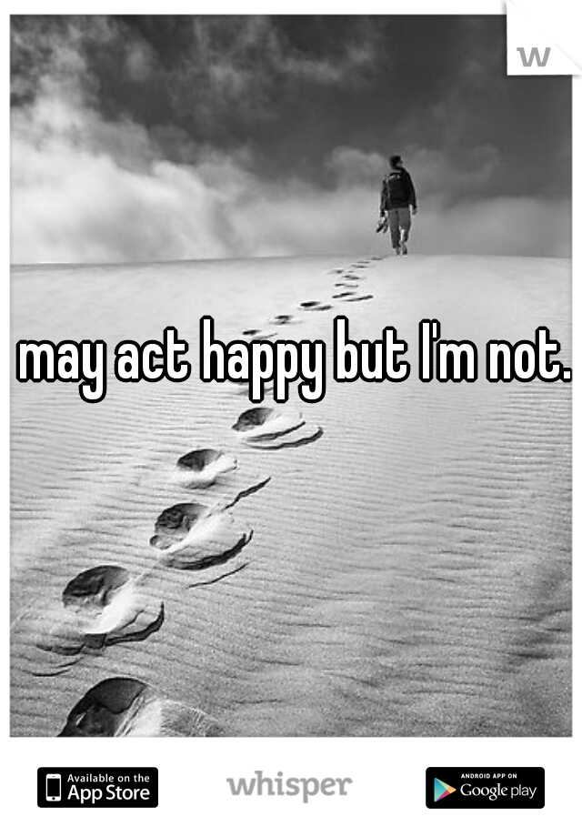 I may act happy but I'm not...
  