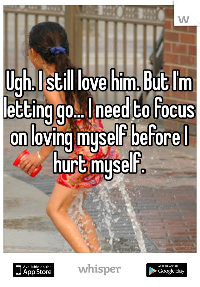 Ugh. I still love him. But I'm letting go... I need to focus on loving myself before I hurt myself.