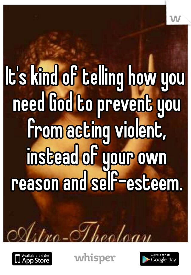 It's kind of telling how you need God to prevent you from acting violent, instead of your own reason and self-esteem.