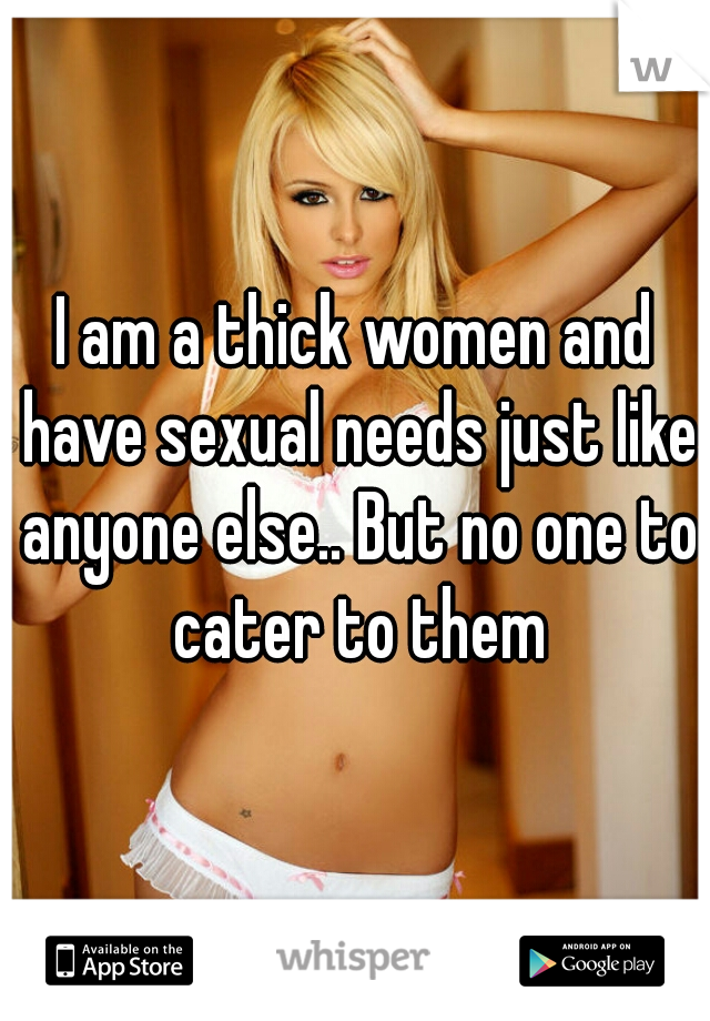 I am a thick women and have sexual needs just like anyone else.. But no one to cater to them