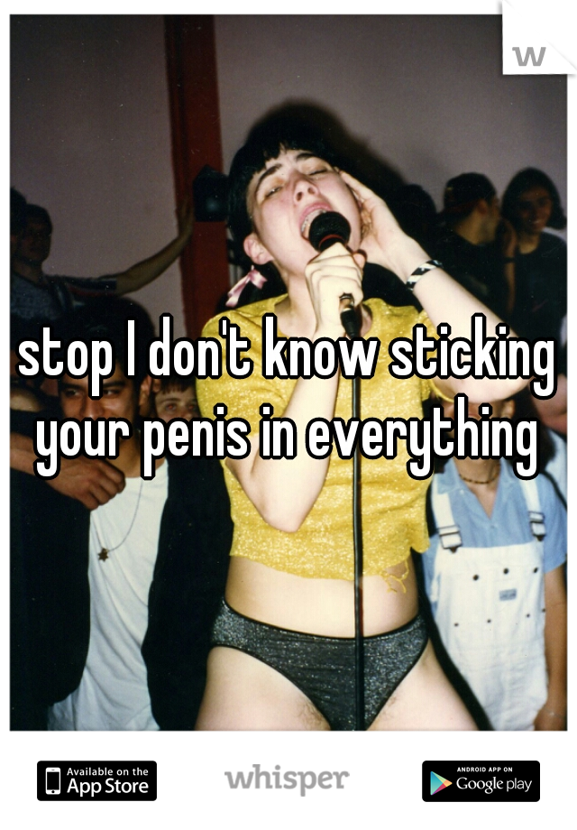 stop I don't know sticking your penis in everything 