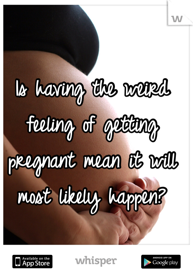 Is having the weird feeling of getting pregnant mean it will most likely happen?