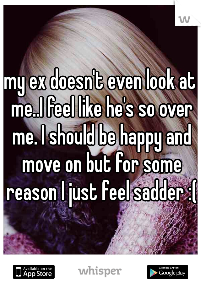 my ex doesn't even look at me..I feel like he's so over me. I should be happy and move on but for some reason I just feel sadder :(