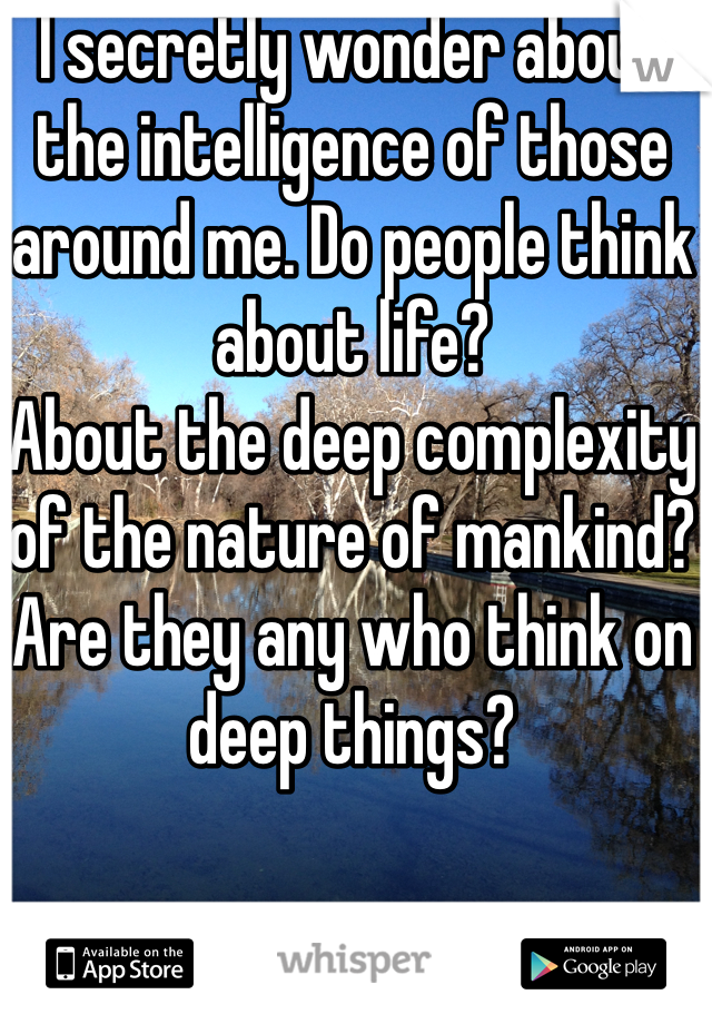 I secretly wonder about the intelligence of those around me. Do people think about life?
About the deep complexity of the nature of mankind? 
Are they any who think on deep things?