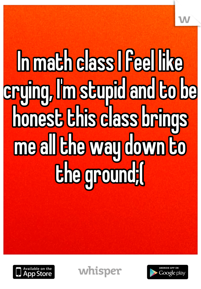 In math class I feel like crying, I'm stupid and to be honest this class brings me all the way down to the ground;(