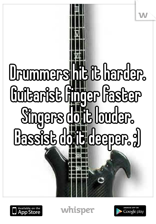 Drummers hit it harder.
Guitarist finger faster 
Singers do it louder.
Bassist do it deeper. ;)