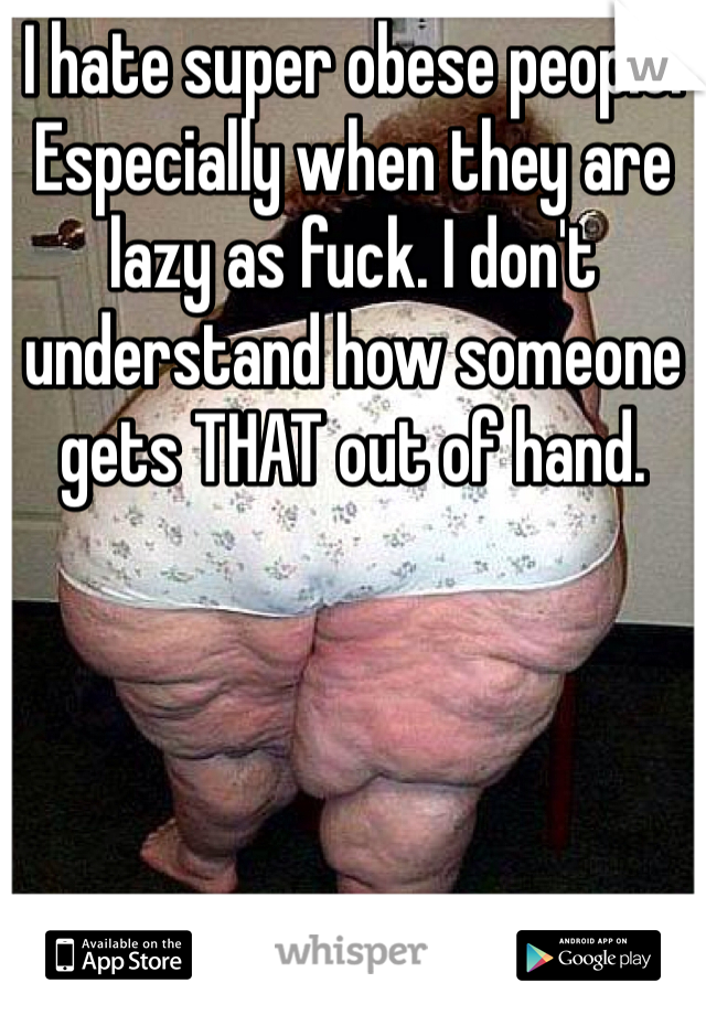 I hate super obese people. Especially when they are lazy as fuck. I don't understand how someone gets THAT out of hand.
