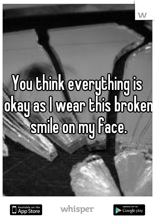 You think everything is okay as I wear this broken smile on my face.