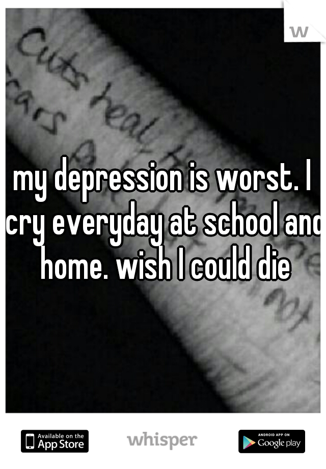 my depression is worst. I cry everyday at school and home. wish I could die